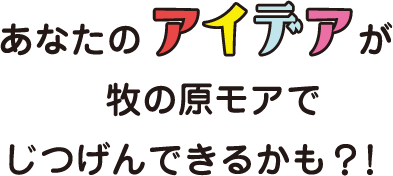 あなたのアイデアが牧の原モアでじつげんできるかも？！